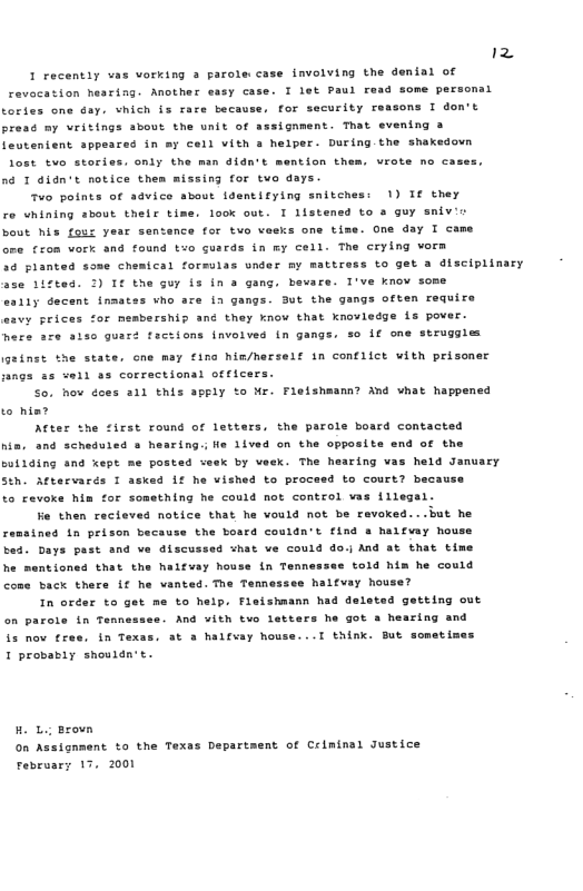12 I recently vas vorking 3 parole case involving the denial of  e. T iet Paul read some personal sons T don’t,  revocation hearing. Another easy cs tories one Gay. vhich is rare because, for security r pread my vritings sbout the unit of azsignment. That evening a leutenient sppeared in my cell vith a helper. During. the shakedovn  lost tvo stories, only the man didn’t mention th  né T didn’t notice them missing for two days. 7o points of advice sbout dentifying snitches: 1) Tf they  re Whining about their time. look out. I listened to a guy snivi:  bout his fous yesr sentence for tvo veeks one tise. One day I came  ore from vork and found txo gusrds in my cell. The crylng vorm  40 planted some chemical forsulas under my mattress to get a disciplinary  ase 117ted. 2) It the Gur iz in a gang, beware. I’ve know some  eally decent inmates vho are in gangs. ut the gangs often require  asvy prices for membersnip and they know that knoviedge is pover  here ace aiso guaré factions {nvolved in gangs. so if one struggles  geinst the state. cne may fing him/herself in conflict with prisone ngs sz vel) 8s correctional officers.  So. hov does a1l this apply to Nr. Fleishaumn? And what happened to him?  After the first round of letters, the parole board contacted ha. and scheduied o hearing.; e iived on the opposite end of the coilding and kept me posted seek by veek. The hearing vas held January Sth. Aftervarés I asked if he vished to proceed to court? because to revoke him for something he could not contcol vas illegal.  Fe then recieves notice that he vould not be ravoked...but he remsined in prizon because the board couldn’t find a haifay hou bed. Days past and ve discussed what ve could do.j And at tnat time he mentioned that the haifvay hou see to1d him he could back thers if he vanted. The Temnessee halfvsy house?  In oréer to get me to help, Fleishmann had deleted getting out on parole in Tennsssse. And ¥ith two letters he got a hearing and at & haifsay house...T think. Bub sometimes  tn Tenns  i3 nov £x I probapiy shouldn’t.  Ho L Brovn n Assignment to the Texas Department of Criminal Justice February 17, 2000 